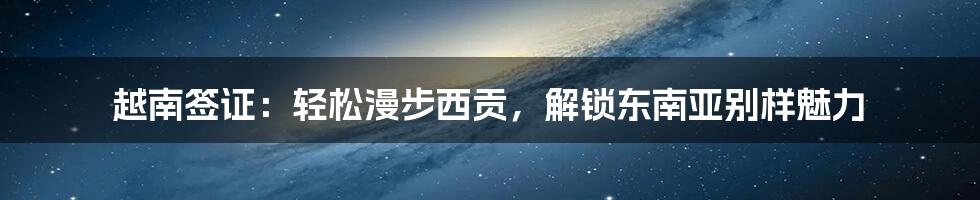 越南签证：轻松漫步西贡，解锁东南亚别样魅力