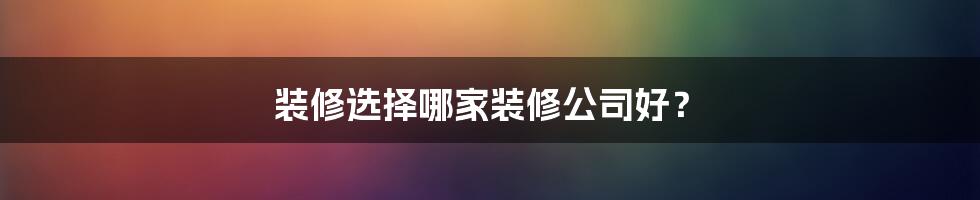 装修选择哪家装修公司好？