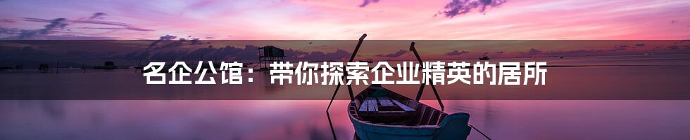 名企公馆：带你探索企业精英的居所