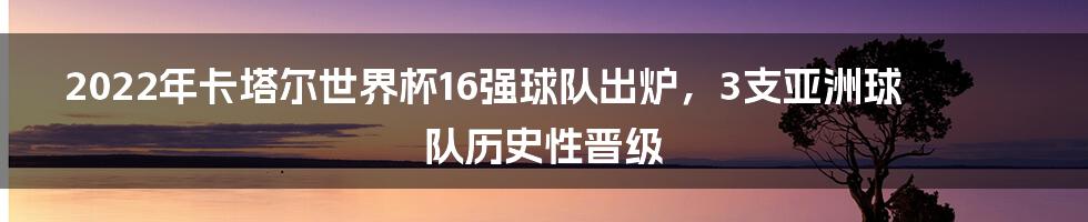 2022年卡塔尔世界杯16强球队出炉，3支亚洲球队历史性晋级