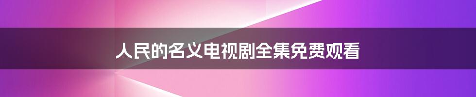 人民的名义电视剧全集免费观看