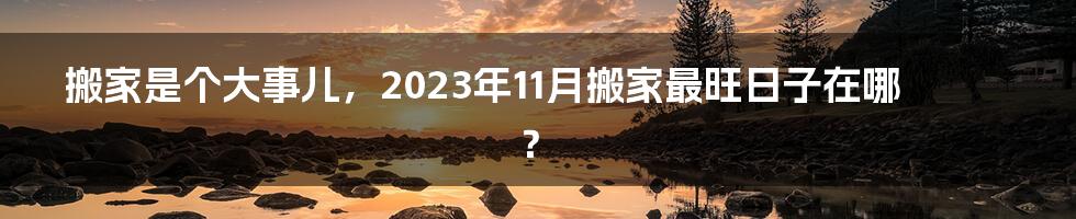 搬家是个大事儿，2023年11月搬家最旺日子在哪？