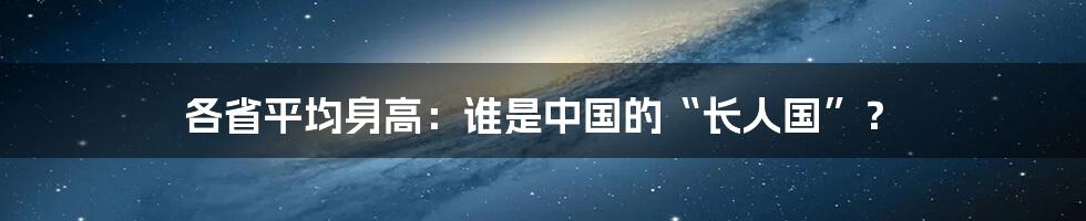 各省平均身高：谁是中国的“长人国”？