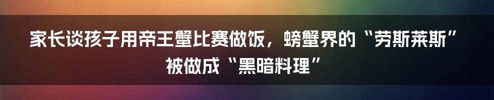 家长谈孩子用帝王蟹比赛做饭，螃蟹界的“劳斯莱斯”被做成“黑暗料理”