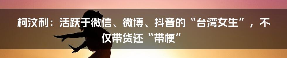 柯汶利：活跃于微信、微博、抖音的“台湾女生”，不仅带货还“带梗”