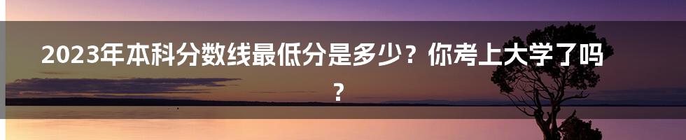 2023年本科分数线最低分是多少？你考上大学了吗？