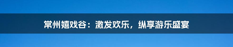 常州嬉戏谷：激发欢乐，纵享游乐盛宴