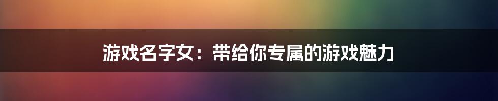 游戏名字女：带给你专属的游戏魅力