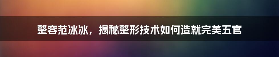 整容范冰冰，揭秘整形技术如何造就完美五官