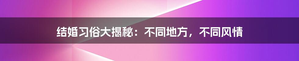 结婚习俗大揭秘：不同地方，不同风情