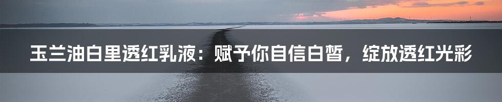 玉兰油白里透红乳液：赋予你自信白皙，绽放透红光彩