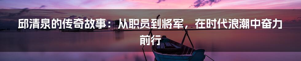 邱清泉的传奇故事：从职员到将军，在时代浪潮中奋力前行