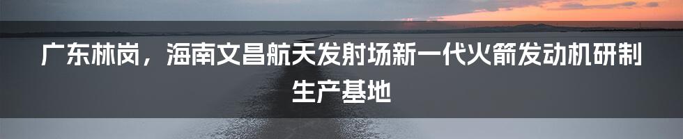 广东林岗，海南文昌航天发射场新一代火箭发动机研制生产基地