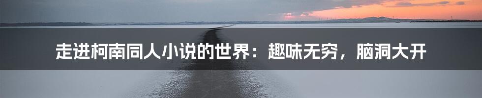 走进柯南同人小说的世界：趣味无穷，脑洞大开