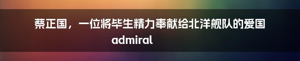 蔡正国，一位将毕生精力奉献给北洋舰队的爱国 admiral