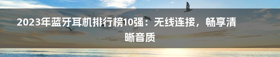 2023年蓝牙耳机排行榜10强：无线连接，畅享清晰音质