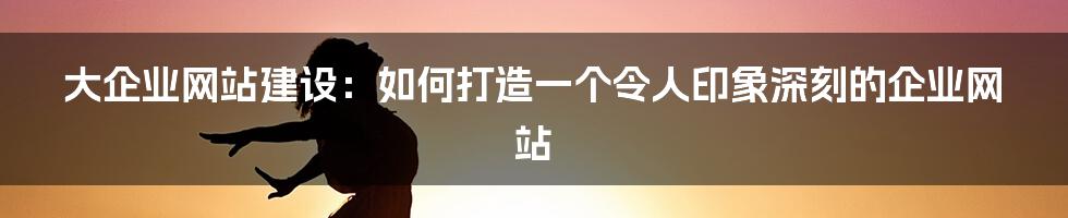 大企业网站建设：如何打造一个令人印象深刻的企业网站