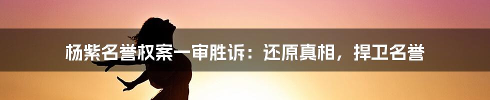 杨紫名誉权案一审胜诉：还原真相，捍卫名誉