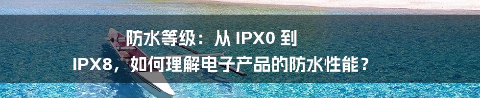 防水等级：从 IPX0 到 IPX8，如何理解电子产品的防水性能？