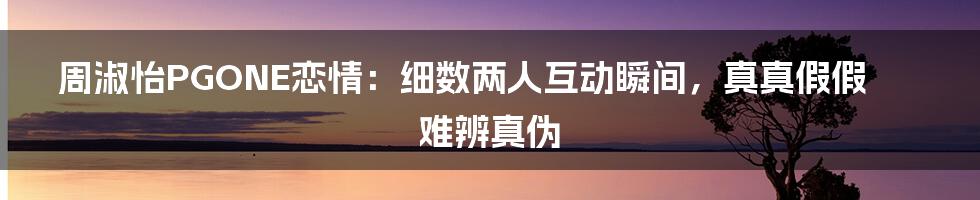 周淑怡PGONE恋情：细数两人互动瞬间，真真假假难辨真伪