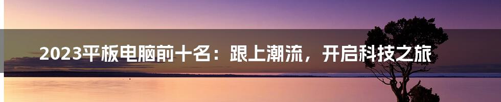 2023平板电脑前十名：跟上潮流，开启科技之旅