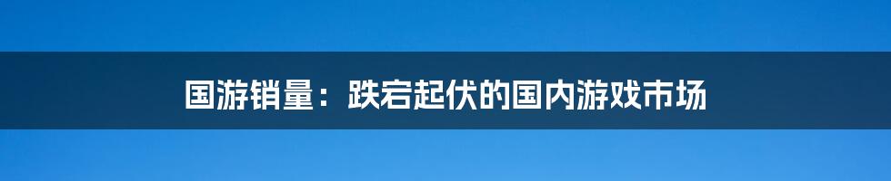 国游销量：跌宕起伏的国内游戏市场