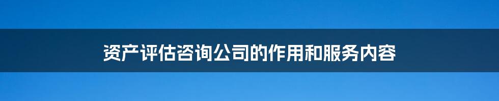 资产评估咨询公司的作用和服务内容