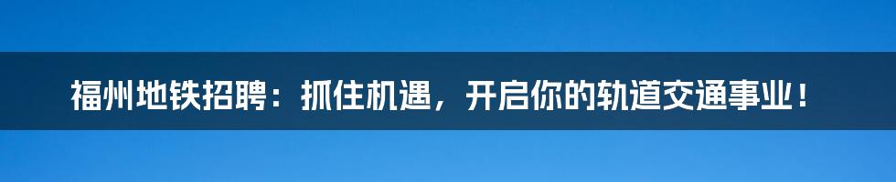 福州地铁招聘：抓住机遇，开启你的轨道交通事业！