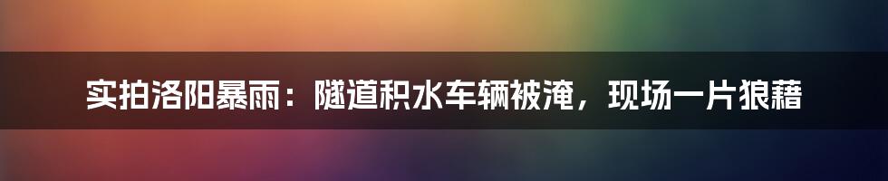 实拍洛阳暴雨：隧道积水车辆被淹，现场一片狼藉