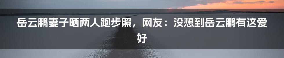 岳云鹏妻子晒两人跑步照，网友：没想到岳云鹏有这爱好