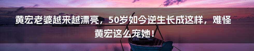 黄宏老婆越来越漂亮，50岁如今逆生长成这样，难怪黄宏这么宠她！