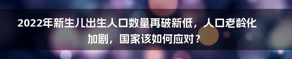 2022年新生儿出生人口数量再破新低，人口老龄化加剧，国家该如何应对？