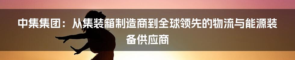 中集集团：从集装箱制造商到全球领先的物流与能源装备供应商