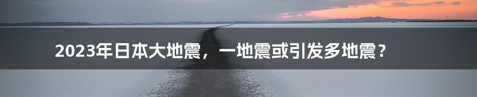 2023年日本大地震，一地震或引发多地震？