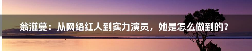 翁滋蔓：从网络红人到实力演员，她是怎么做到的？