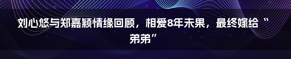 刘心悠与郑嘉颖情缘回顾，相爱8年未果，最终嫁给“弟弟”