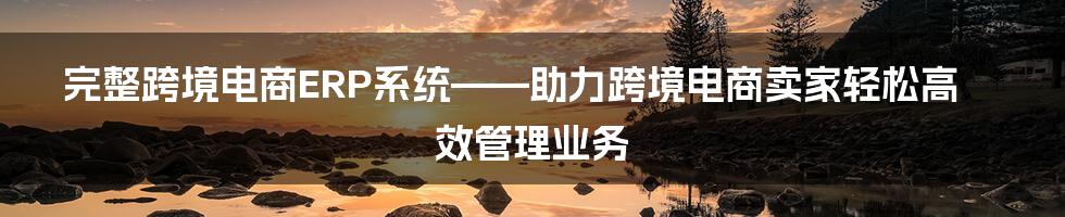 完整跨境电商ERP系统——助力跨境电商卖家轻松高效管理业务