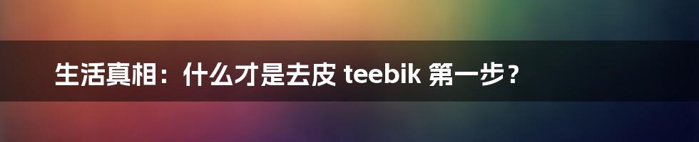 生活真相：什么才是去皮 teebik 第一步？