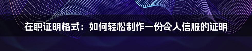 在职证明格式：如何轻松制作一份令人信服的证明