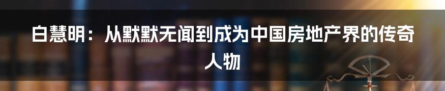 白慧明：从默默无闻到成为中国房地产界的传奇人物