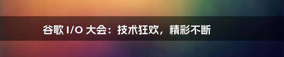 谷歌 I/O 大会：技术狂欢，精彩不断