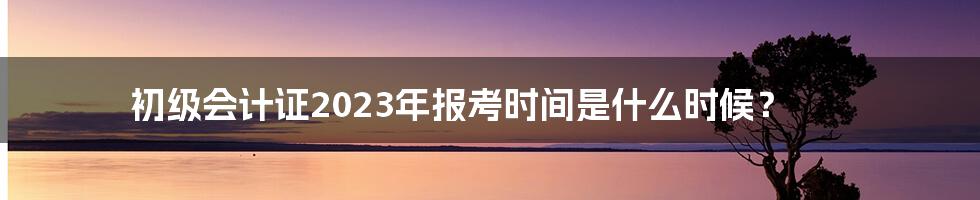 初级会计证2023年报考时间是什么时候？