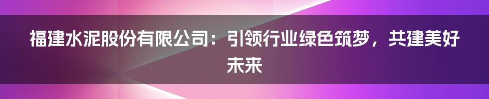 福建水泥股份有限公司：引领行业绿色筑梦，共建美好未来