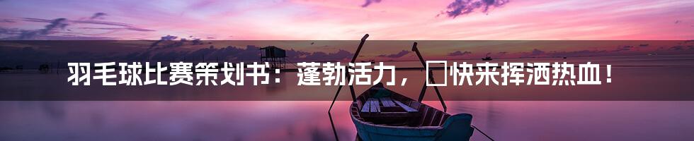 羽毛球比赛策划书：蓬勃活力，🏸快来挥洒热血！