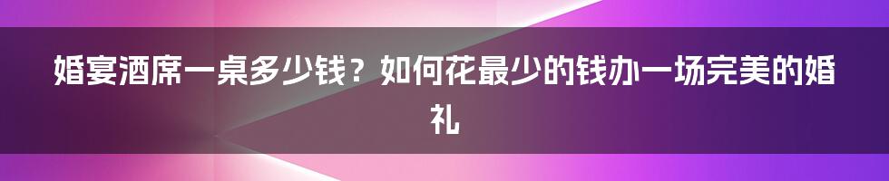 婚宴酒席一桌多少钱？如何花最少的钱办一场完美的婚礼