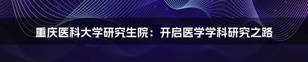 重庆医科大学研究生院：开启医学学科研究之路