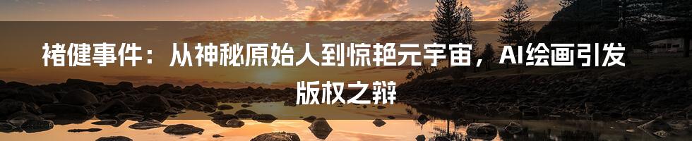 褚健事件：从神秘原始人到惊艳元宇宙，AI绘画引发版权之辩