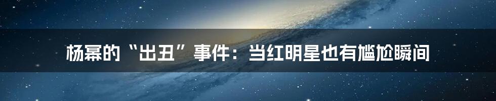 杨幂的“出丑”事件：当红明星也有尴尬瞬间