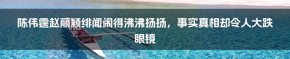 陈伟霆赵丽颖绯闻闹得沸沸扬扬，事实真相却令人大跌眼镜