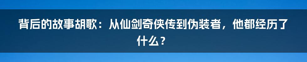 背后的故事胡歌：从仙剑奇侠传到伪装者，他都经历了什么？